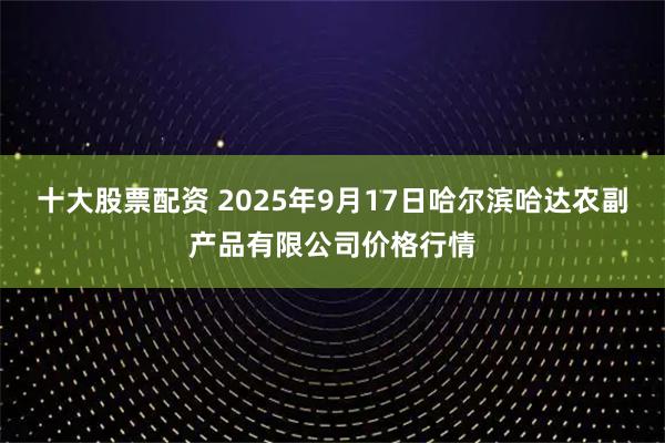 十大股票配资 2025年9月17日哈尔滨哈达农副产品有限公司价格行情