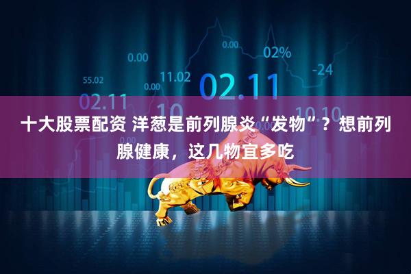 十大股票配资 洋葱是前列腺炎“发物”？想前列腺健康，这几物宜多吃