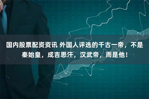 国内股票配资资讯 外国人评选的千古一帝，不是秦始皇，成吉思汗，汉武帝，而是他！