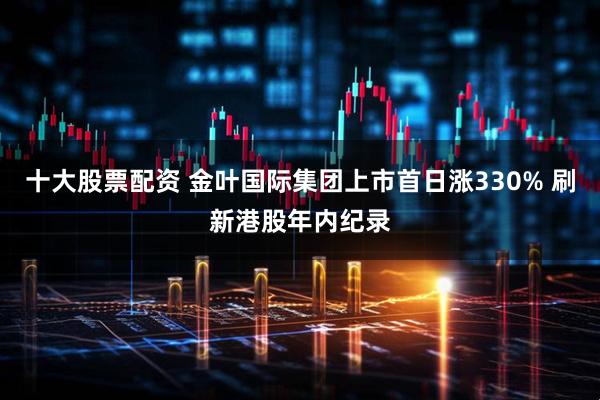 十大股票配资 金叶国际集团上市首日涨330% 刷新港股年内纪录