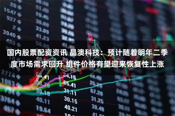 国内股票配资资讯 晶澳科技：预计随着明年二季度市场需求回升 组件价格有望迎来恢复性上涨