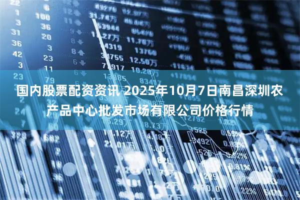 国内股票配资资讯 2025年10月7日南昌深圳农产品中心批发市场有限公司价格行情