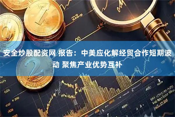 安全炒股配资网 报告：中美应化解经贸合作短期波动 聚焦产业优势互补