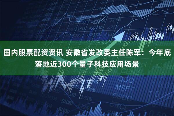 国内股票配资资讯 安徽省发改委主任陈军:今年底落地近300个量子科技应用场景