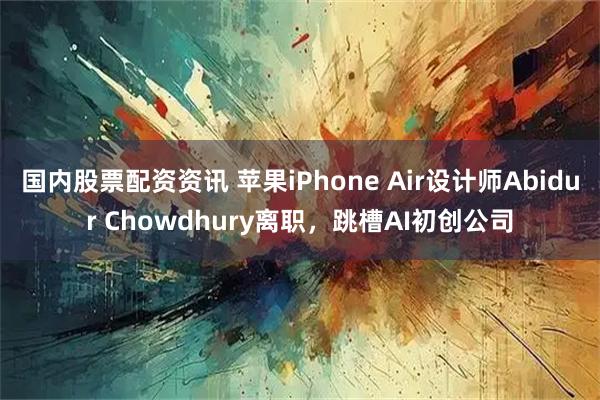 国内股票配资资讯 苹果iPhone Air设计师Abidur Chowdhury离职,跳槽AI初创公司