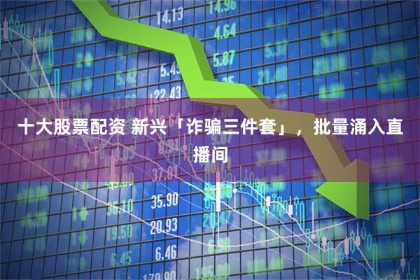 十大股票配资 新兴「诈骗三件套」,批量涌入直播间