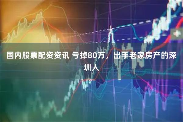 国内股票配资资讯 亏掉80万，出手老家房产的深圳人